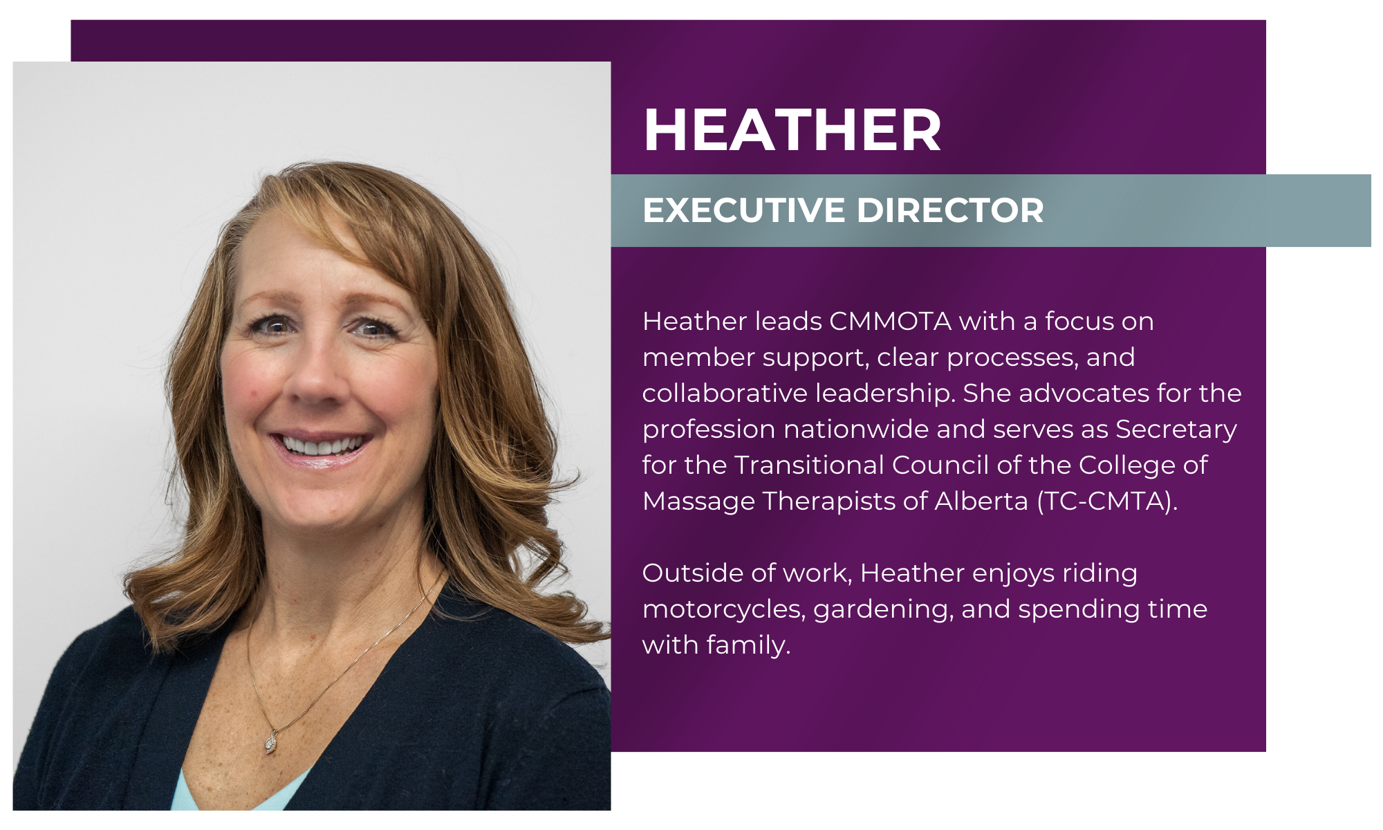 Heather – Executive Director Heather leads CMMOTA with a focus on member support, clear processes, and collaborative leadership. She also advocates for the profession across Canada, working with government and industry to advance regulation and recognition. Outside of work, Heather enjoys riding motorcycles, gardening, and spending time with family.
