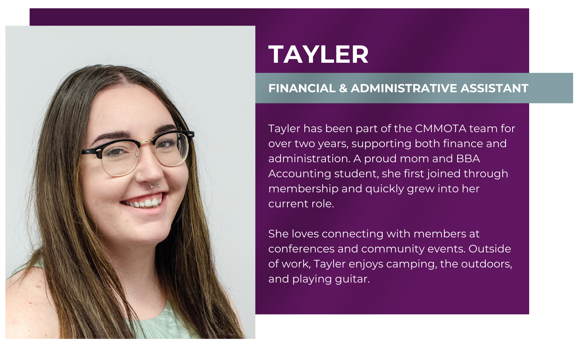 Tayler – Financial & Administrative Assistant Tayler has been part of the CMMOTA team for over two years, supporting both finance and administration. A proud mom and BBA Accounting student, she first joined through membership and quickly grew into her current role. She loves connecting with members at conferences and community events. Outside of work, Tayler enjoys camping, the outdoors, and playing guitar.