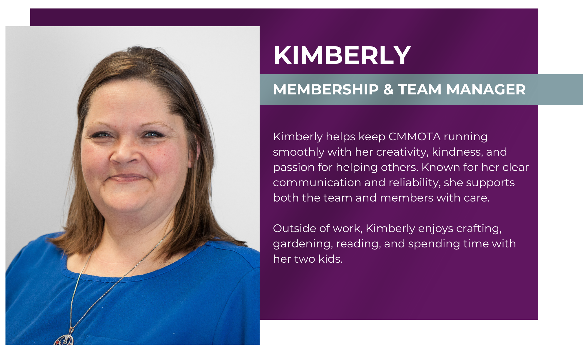 Kimberly – Membership & Team Manager Kimberly helps keep CMMOTA running smoothly with her creativity, kindness, and passion for helping others. Known for her clear communication and reliability, she supports both the team and members with care. Outside of work, Kimberly enjoys crafting, gardening, reading, and spending time with her two kids.