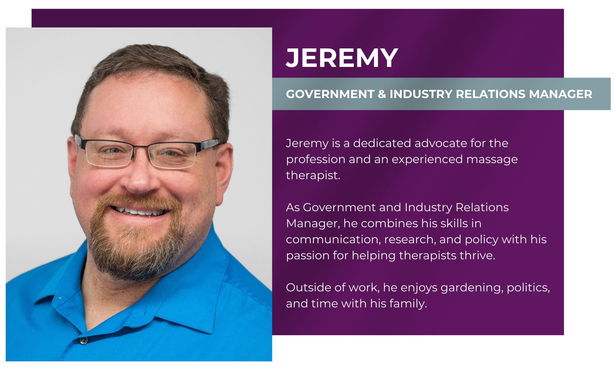 Jeremy – Government & Industry Relations Manager Jeremy is a dedicated advocate for the profession and an experienced massage therapist. As Government and Industry Relations Manager, he combines his skills in communication, research, and policy with his passion for helping therapists thrive. Outside of work, he enjoys gardening, politics, and time with his family.