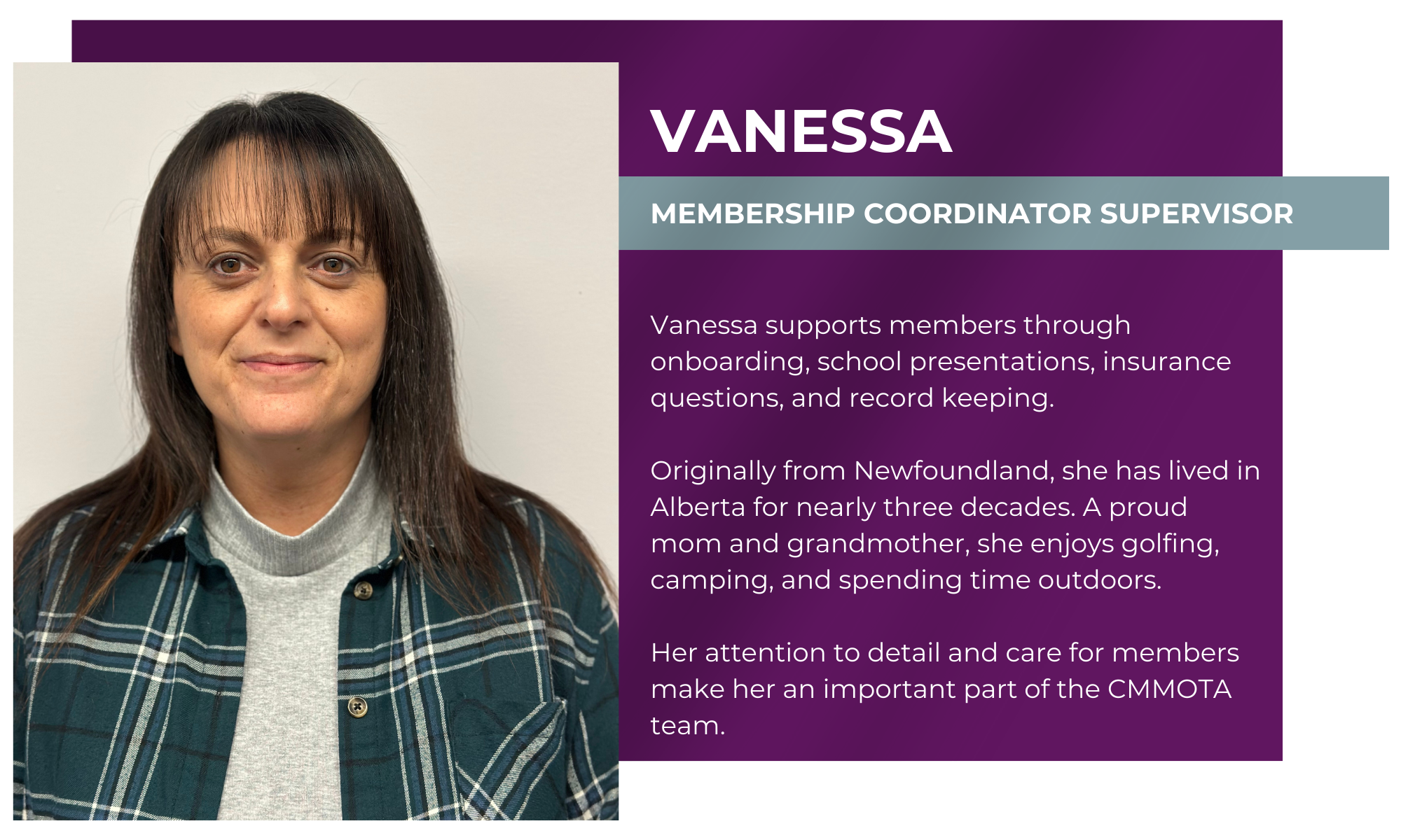 Vanessa – Membership Coordinator Supervisor Vanessa supports members through onboarding, school presentations, insurance questions, and record keeping. Originally from Newfoundland, she has lived in Alberta for nearly three decades. A proud mom and grandmother, she enjoys golfing, camping, and spending time outdoors. Her attention to detail and care for members make her an important part of the CMMOTA team.
