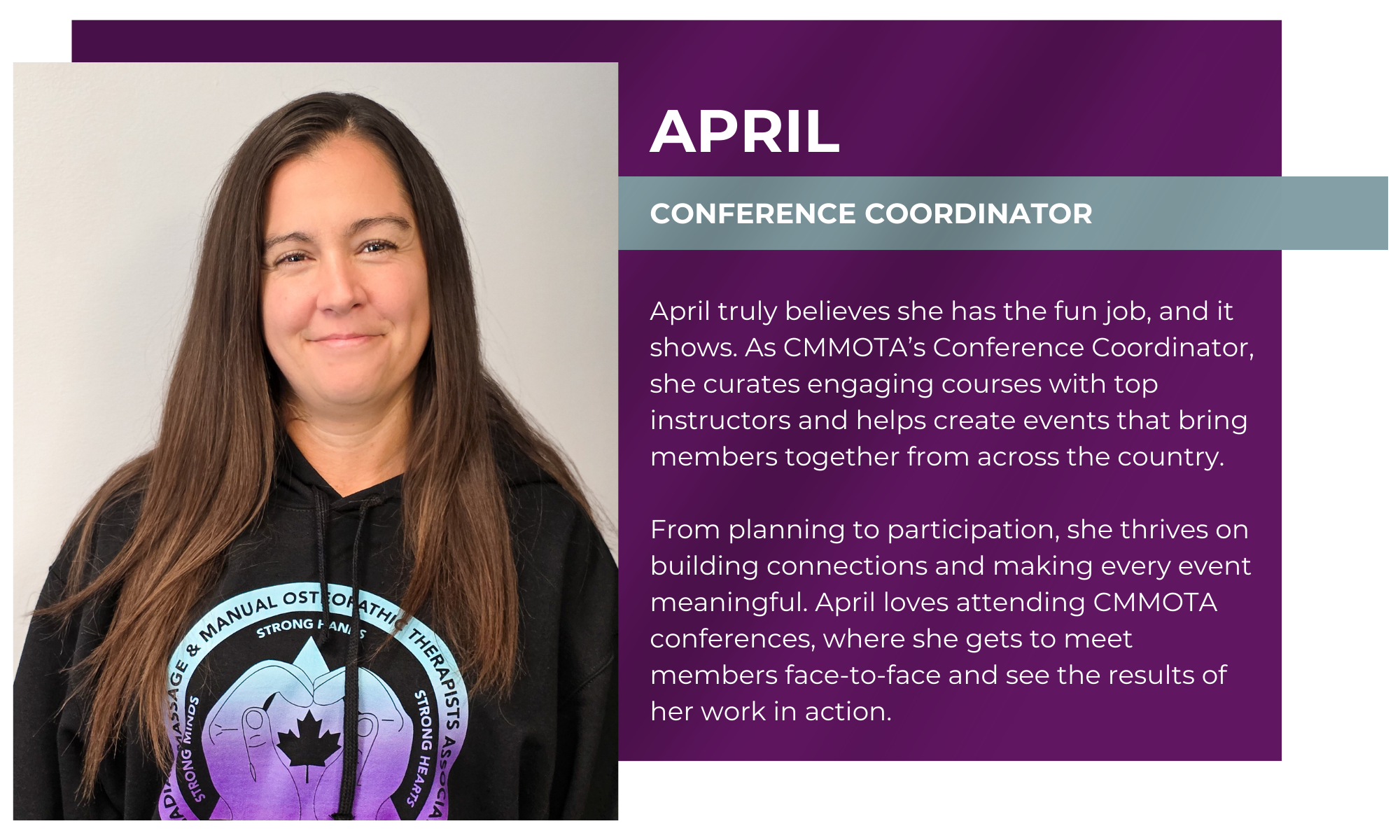 April – Conference Coordinator April truly believes she has the fun job, and it shows. As CMMOTA’s Conference Coordinator, she curates engaging courses with top instructors and helps create events that bring members together from across the country. From planning to participation, she thrives on building connections and making every event meaningful. April loves attending CMMOTA conferences, where she gets to meet members face-to-face and see the results of her work in action.