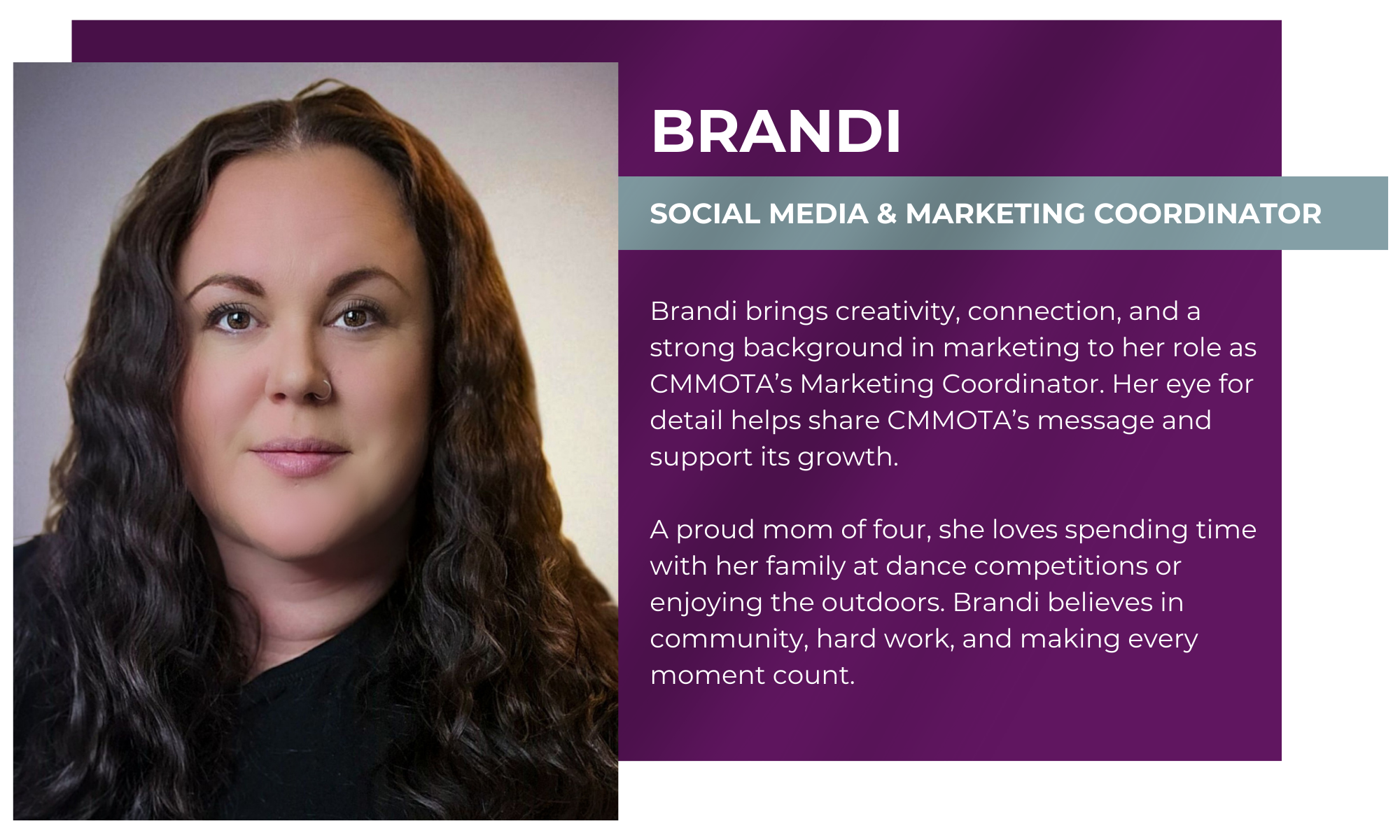 Brandi – Social Media & Marketing Coordinator Brandi brings creativity, connection, and a strong background in marketing to her role as CMMOTA’s Marketing Coordinator. Her eye for detail helps share CMMOTA’s message and support its growth. A proud mom of four, she loves spending time with her family at dance competitions or enjoying the outdoors. Brandi believes in community, hard work, and making every moment count.