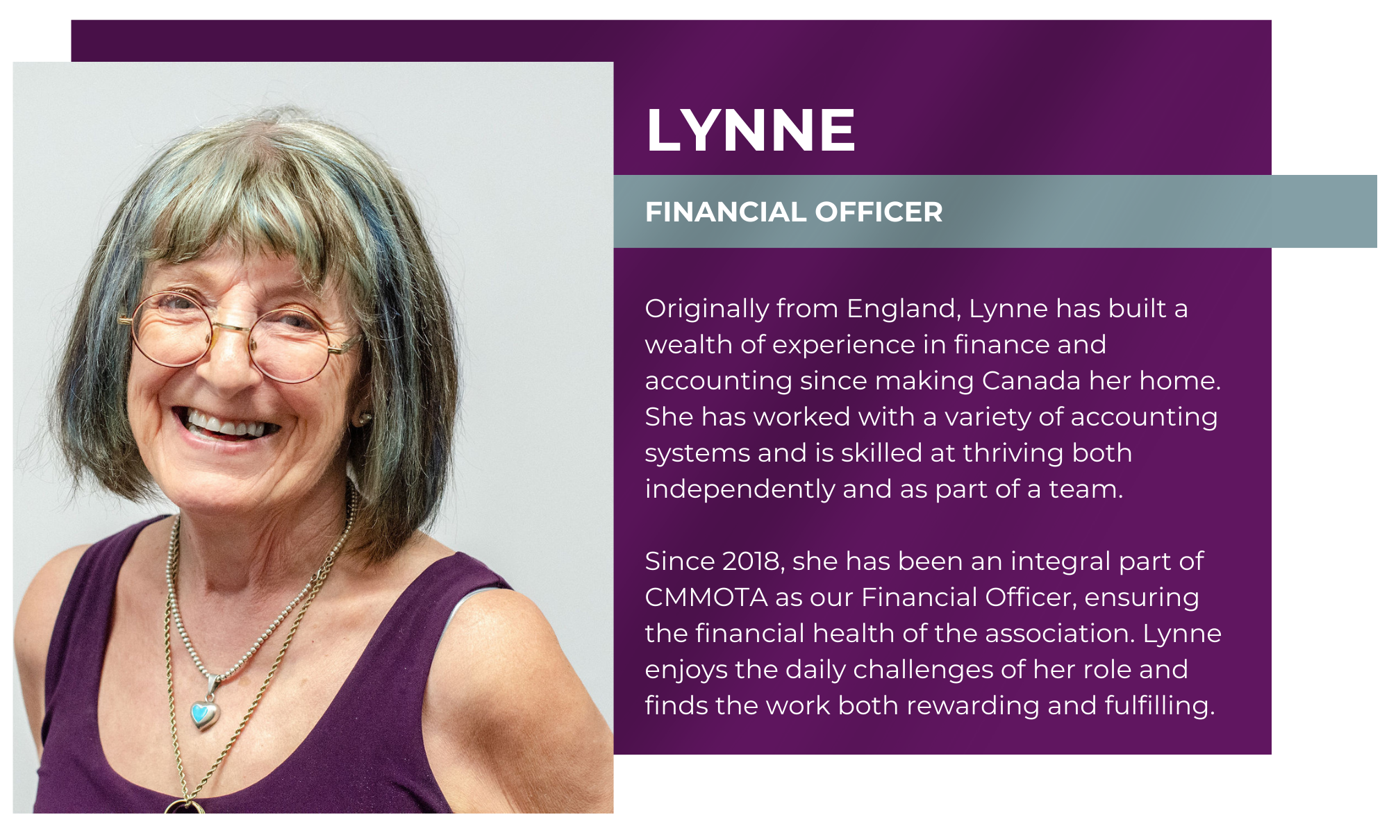 Lynne – Financial Officer Originally from England, Lynne has built a wealth of experience in finance and accounting since making Canada her home. She has worked with a variety of accounting systems and is skilled at thriving both independently and as part of a team. Since 2018, she has been an integral part of CMMOTA as our Financial Officer, ensuring the financial health of the association. Lynne enjoys the daily challenges of her role and finds the work both rewarding and fulfilling.