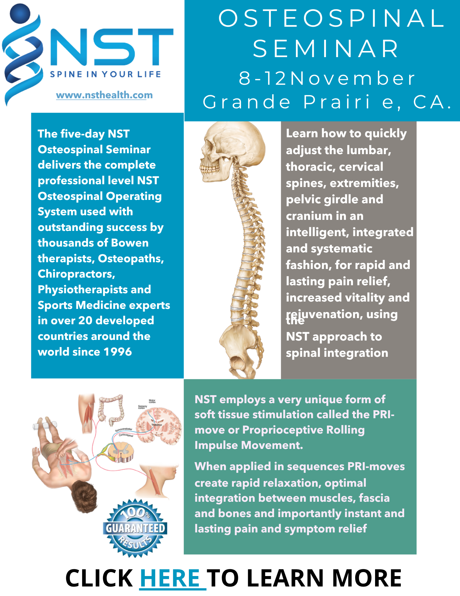 OSTEOSPINAL SEMINAR 8-12November Grande Prairi e, CA. The ﬁve-day NST Osteospinal Seminar delivers the complete professional level NST Osteospinal Operating System used with outstanding success by thousands of Bowen therapists, Osteopaths, Chiropractors, Physiotherapists and Sports Medicine experts in over 20 developed countries around the world since 1996 Learn how to quickly adjust the lumbar, thoracic, cervical spines, extremities, pelvic girdle and cranium in an intelligent, integrated and systematic fashion, for rapid and lasting pain relief, increased vitality and rejuvenation, using the NST approach to spinal integration. NST employs a very unique form of soft tissue stimulation called the PRI-move or Proprioceptive Rolling Impulse Movement. When applied in sequences PRI-moves create rapid relaxation, optimal integration between muscles, fascia and bones and importantly instant and lasting pain and symptom relief. CLICK HERE TO LEARN MORE