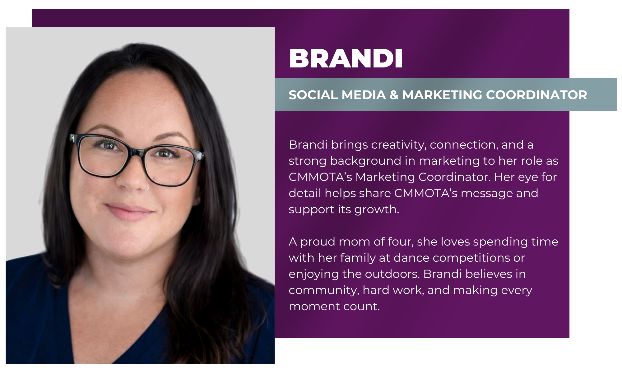 Brandi – Social Media & Marketing Coordinator Brandi brings creativity, connection, and a strong background in marketing to her role as CMMOTA’s Marketing Coordinator. Her eye for detail helps share CMMOTA’s message and support its growth. A proud mom of four, she loves spending time with her family at dance competitions or enjoying the outdoors. Brandi believes in community, hard work, and making every moment count.