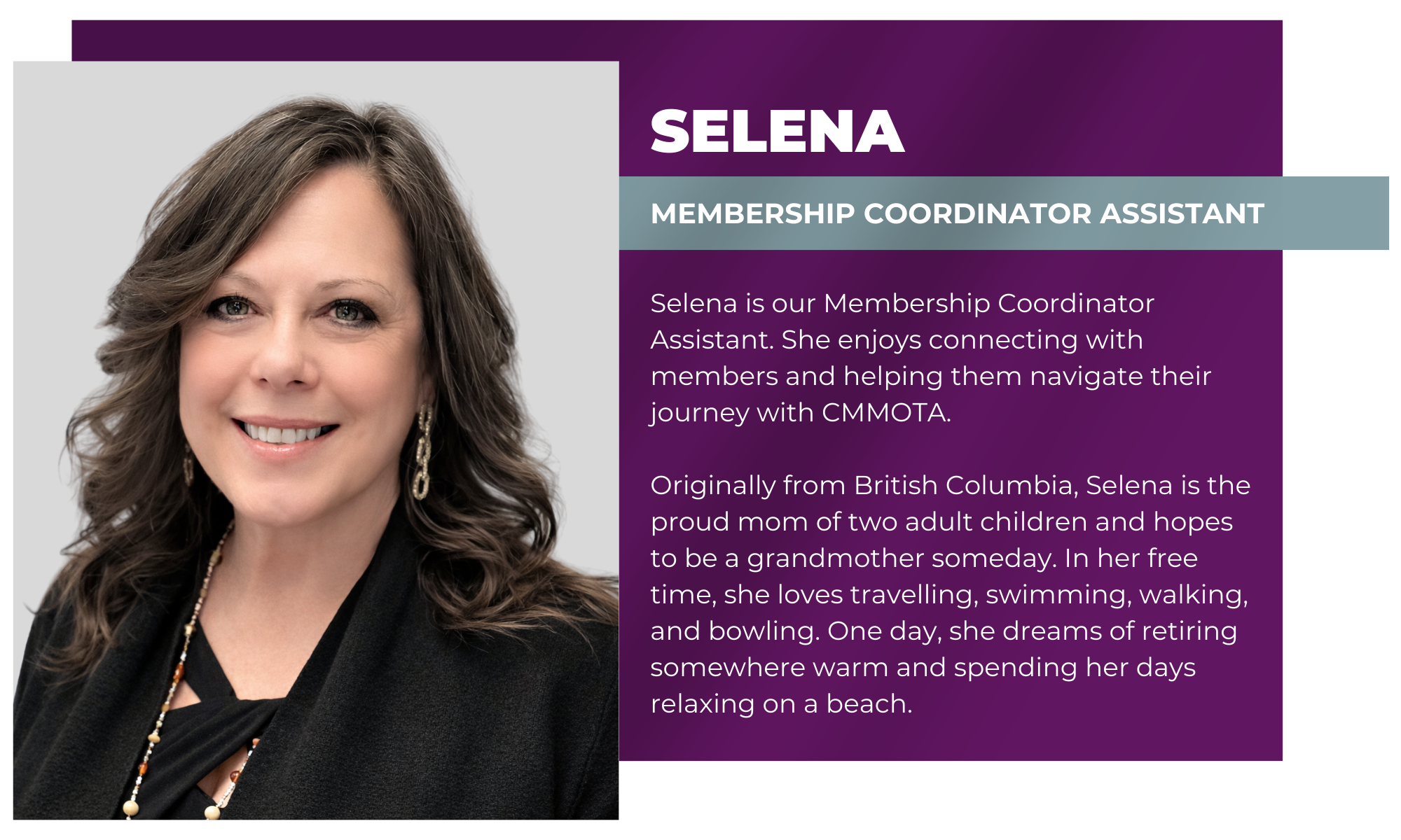 SELENA MEMBERSHIP COORDINATOR Assistant Selena is part of the CMMOTA team as a Membership Coordinator Assistant, where she supports members and assists with membership inquiries and processes. She enjoys connecting with members and helping them navigate their journey with CMMOTA. Originally from British Columbia, Selena is the proud mom of two adult children and hopes to be a grandmother someday. In her free time, she loves travelling, swimming, walking, and bowling. One day, she dreams of retiring somewhere warm and spending her days relaxing on a beach.