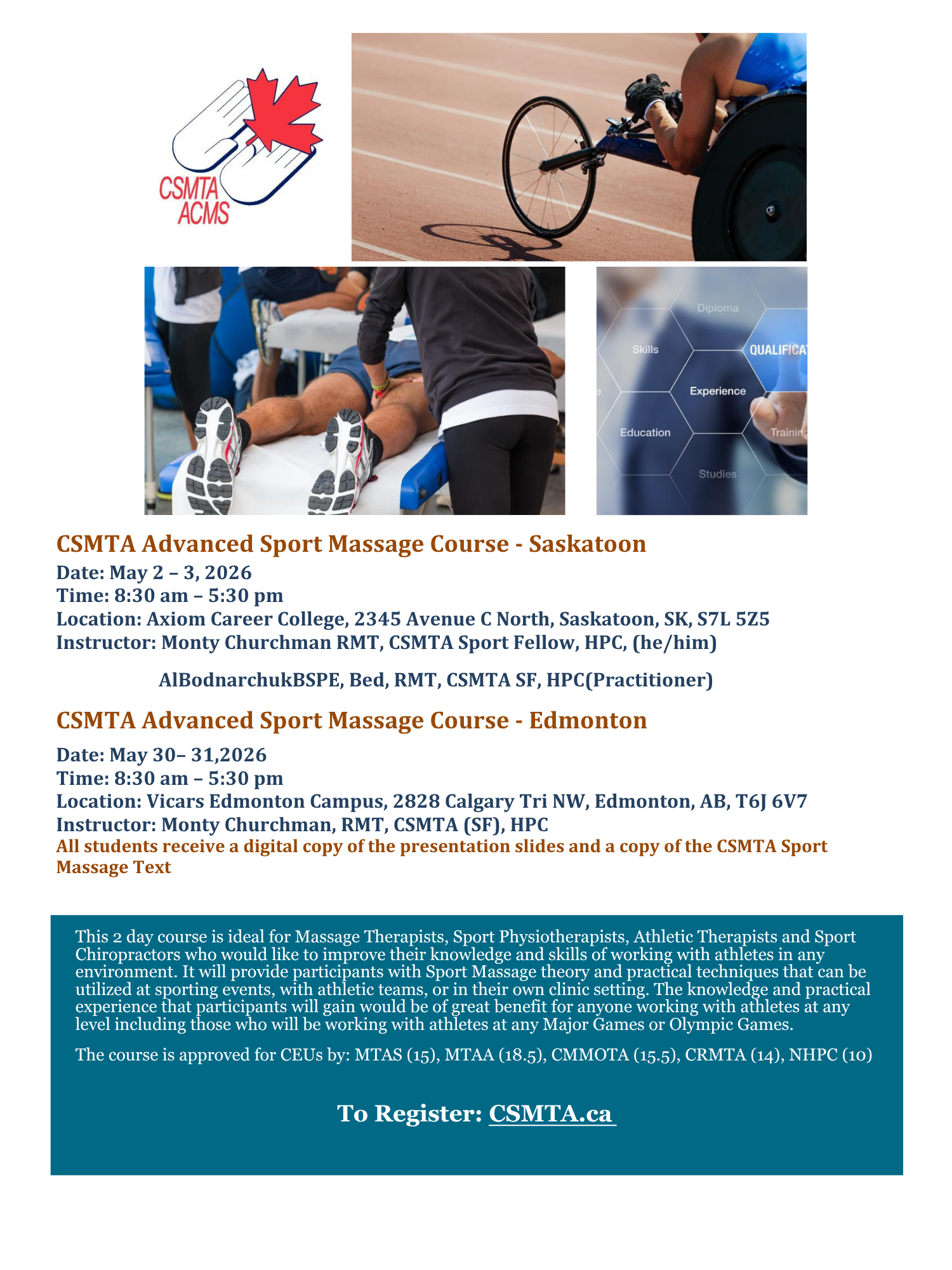 Promotional graphic for CSMTA Advanced Sport Massage Course featuring four images: the CSMTA logo with hands and a red maple leaf, a wheelchair athlete racing on a track, a therapist performing sports massage on a client’s leg, and a conceptual image of qualifications including skills, education, and experience. Text on the graphic reads: CSMTA Advanced Sport Massage Course - Saskatoon Date: May 2 to 3, 2026 Time: 8:30 am to 5:30 pm Location: Axiom Career College, 2345 Avenue C North, Saskatoon, SK, S7L 5Z5 Instructor: Monty Churchman RMT, CSMTA Sport Fellow, HPC (he/him) Al Bodnarchuk BSPE, Bed, RMT, CSMTA SF, HPC (Practitioner) CSMTA Advanced Sport Massage Course - Edmonton Date: May 30 to 31, 2026 Time: 8:30 am to 5:30 pm Location: Vicars Edmonton Campus, 2828 Calgary Trail NW, Edmonton, AB, T6J 6V7 Instructor: Monty Churchman, RMT, CSMTA (SF), HPC All students receive a digital copy of the presentation slides and a copy of the CSMTA Sport Massage Text. Description: This two day course is ideal for Massage Therapists, Sport Physiotherapists, Athletic Therapists, and Sport Chiropractors looking to improve their knowledge and skills working with athletes in any environment. Participants will learn sport massage theory and practical techniques applicable at sporting events, with athletic teams, or in clinical settings. The knowledge gained benefits those working with athletes at all levels, including major games or Olympic level. The course is approved for CEUs by MTAS (15), MTAA (18.5), CMMOTA (15.5), CRMTA (14), NHPC (10). Call to action: To Register: CSMTA.ca