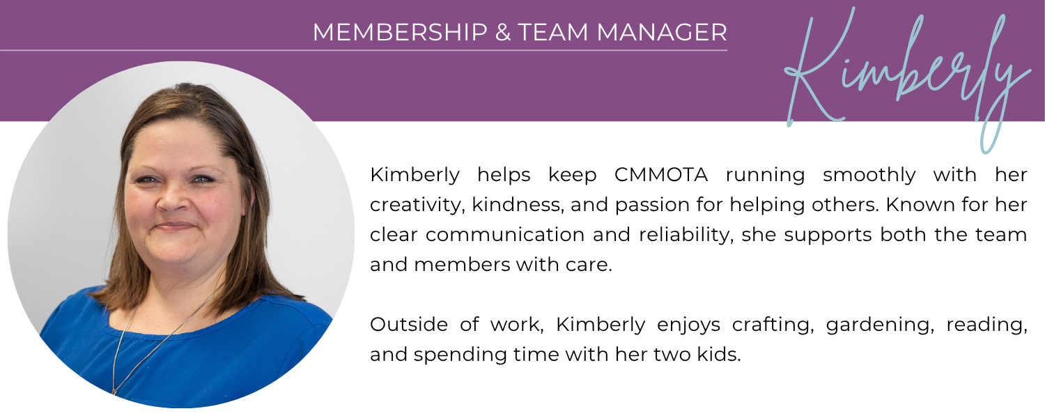 KIMBERLY MEMBERSHIP & TEAM MANAGER Kimberly helps keep CMMOTA running smoothly with her creativity, kindness, and passion for helping others. Known for her clear communication and reliability, she supports both the team and members with care. Outside of work, Kimberly enjoys crafting, gardening, reading, and spending time with her two kids.