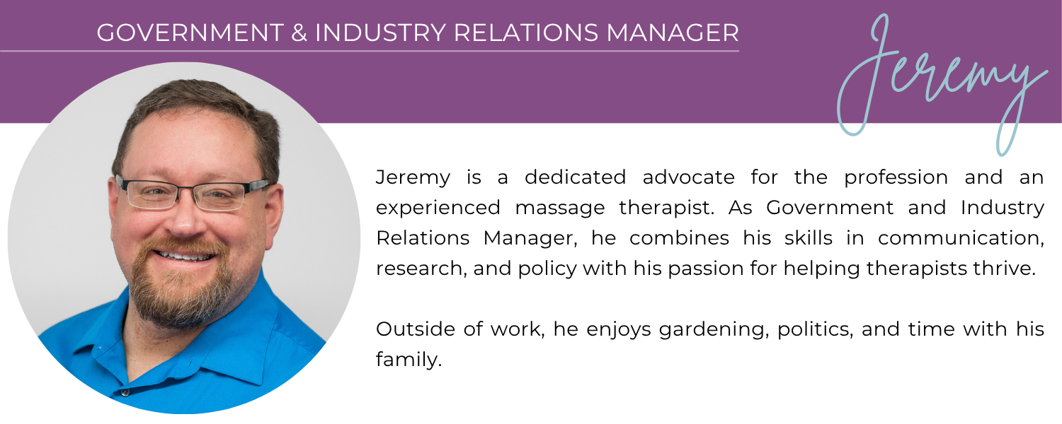 JEREMY GOVERNMENT & INDUSTRY RELATIONS MANAGER Jeremy is a dedicated advocate for the profession and an experienced massage therapist. As Government and Industry Relations Manager, he combines his skills in communication, research, and policy with his passion for helping therapists thrive. Outside of work, he enjoys gardening, politics, and time with his family.