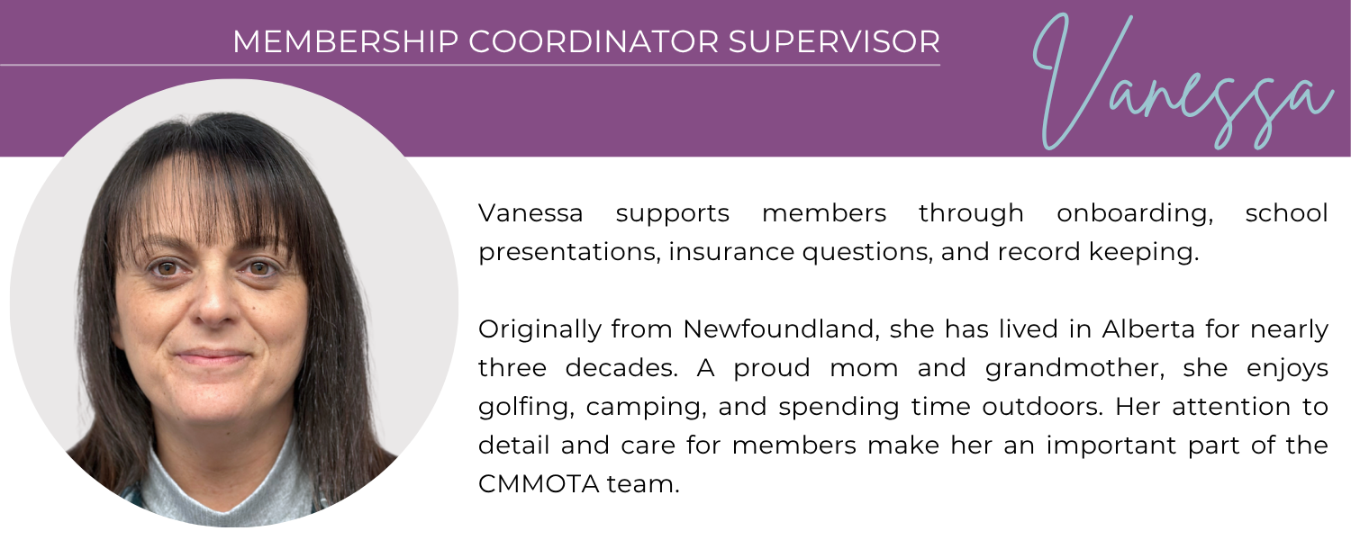 VANESSA MEMBERSHIP COORDINATOR SUPERVISOR Vanessa supports members through onboarding, school presentations, insurance questions, and record keeping. Originally from Newfoundland, she has lived in Alberta for nearly three decades. A proud mom and grandmother, she enjoys golfing, camping, and spending time outdoors. Her attention to detail and care for members make her an important part of the CMMOTA team.