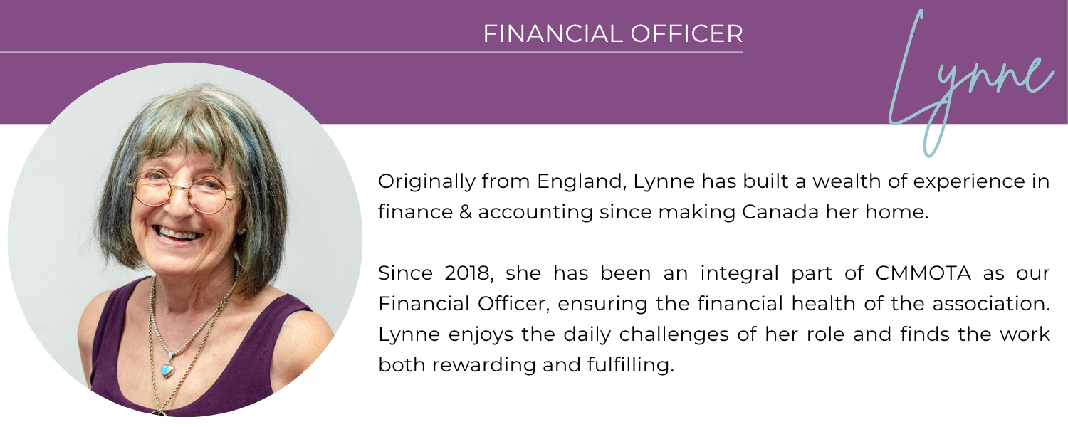 LYNNE FINANCIAL OFFICER Originally from England, Lynne has built a wealth of experience in finance and accounting since making Canada her home. She has worked with a variety of accounting systems and is skilled at thriving both independently and as part of a team. Since 2018, she has been an integral part of CMMOTA as our Financial Officer, ensuring the financial health of the association. Lynne enjoys the daily challenges of her role and finds the work both rewarding and fulfilling.