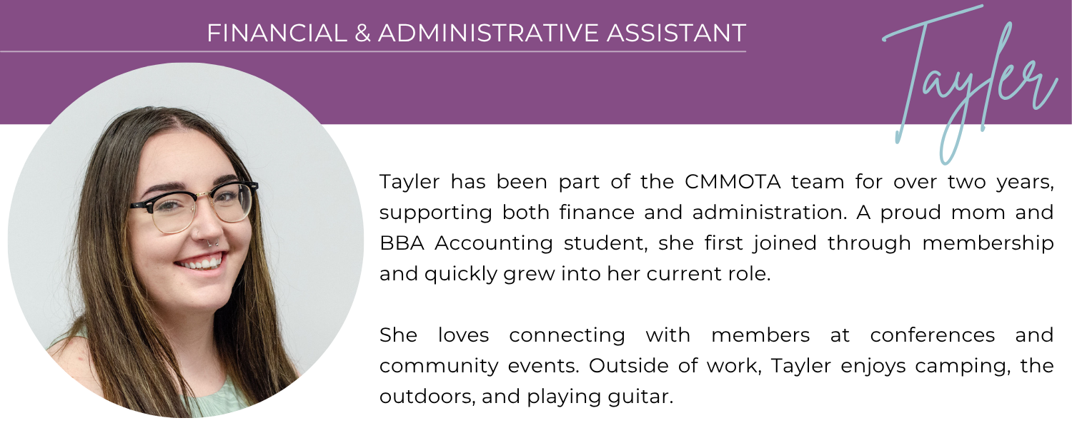 TAYLER FINANCIAL & ADMINISTRATIVE ASSISTANT Tayler has been part of the CMMOTA team for over two years, supporting both finance and administration. A proud mom and BBA Accounting student, she first joined through membership and quickly grew into her current role. She loves connecting with members at conferences and community events. Outside of work, Tayler enjoys camping, the outdoors, and playing guitar.