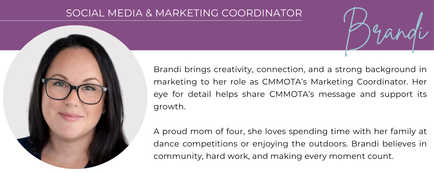BRANDI SOCIAL MEDIA & MARKETING COORDINATOR Brandi brings creativity, connection, and a strong background in marketing to her role as CMMOTA’s Marketing Coordinator. Her eye for detail helps share CMMOTA’s message and support its growth. A proud mom of four, she loves spending time with her family at dance competitions or enjoying the outdoors. Brandi believes in community, hard work, and making every moment count.