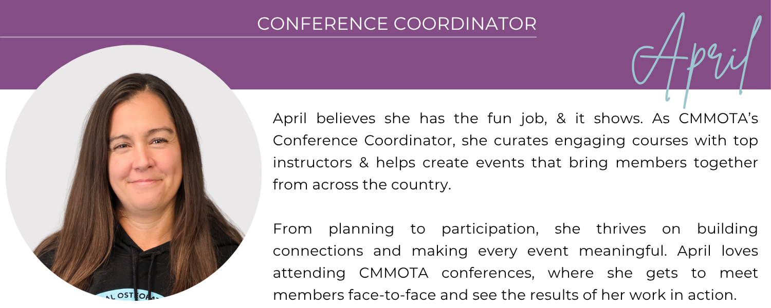 APRIL CONFERENCE COORDINATOR April truly believes she has the fun job, and it shows. As CMMOTA’s Conference Coordinator, she curates engaging courses with top instructors and helps create events that bring members together from across the country. From planning to participation, she thrives on building connections and making every event meaningful. April loves attending CMMOTA conferences, where she gets to meet members face-to-face and see the results of her work in action.