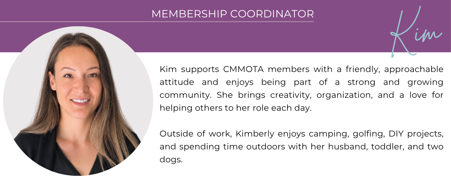 Kim - Membership Coordinator. Kimberly supports CMMOTA members with a friendly, approachable attitude and enjoys being part of a strong and growing community. She brings creativity, organization, and a love for helping others to her role each day. Outside of work, Kimberly enjoys camping, golfing, DIY projects, and spending time outdoors with her husband, toddler, and two dogs.