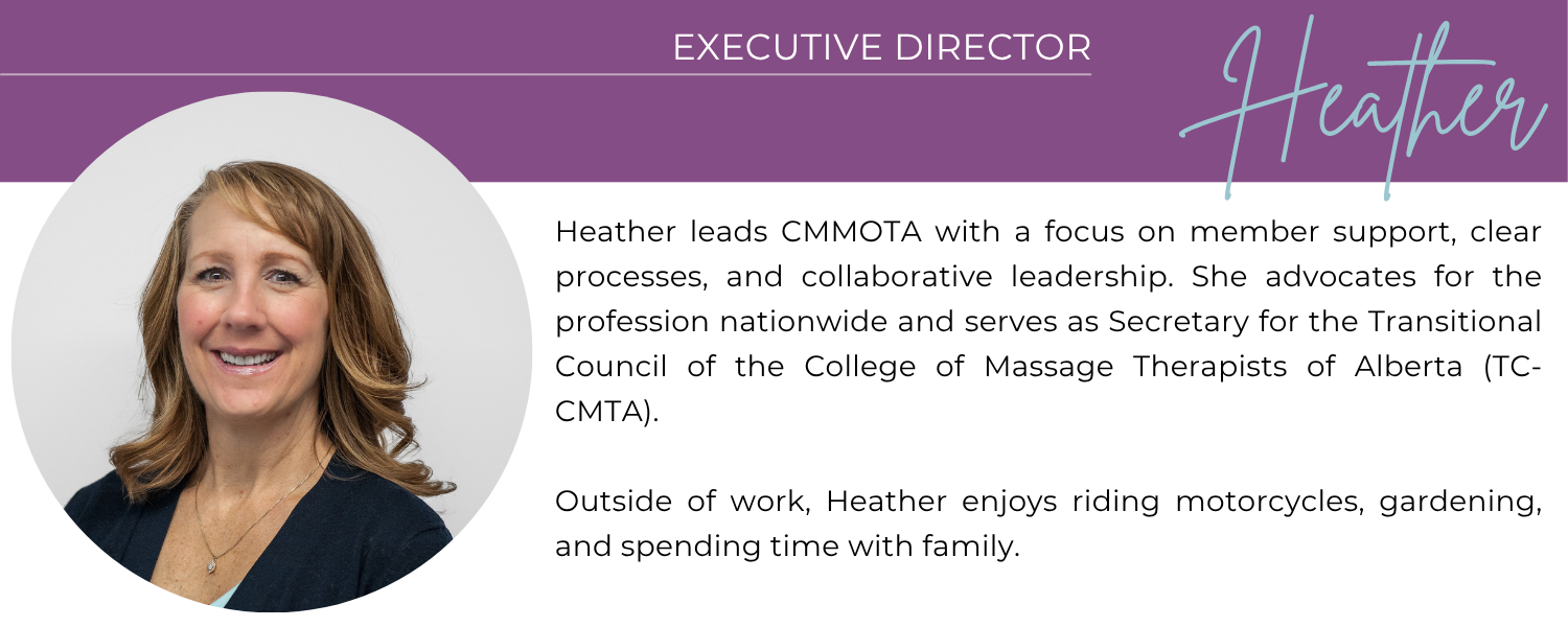 HEATHER EXECUTIVE DIRECTOR Heather leads CMMOTA with a focus on member support, clear processes, and collaborative leadership. She advocates for the profession nationwide and serves as Secretary for the Transitional Council of the College of Massage Therapists of Alberta (TC-CMTA). Outside of work, Heather enjoys riding motorcycles, gardening, and spending time with family.